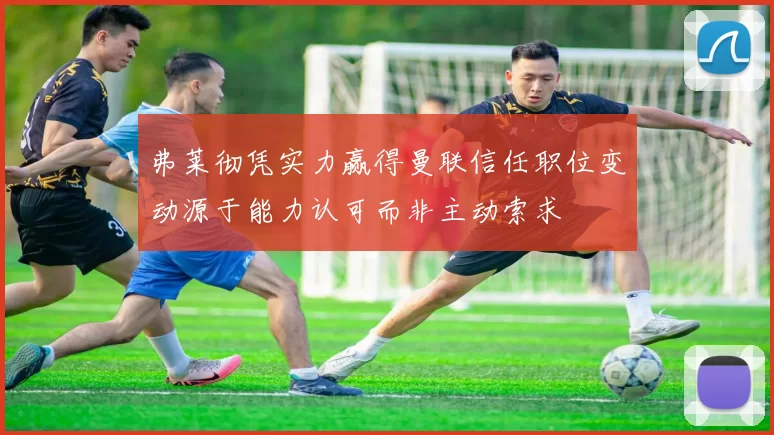 弗莱彻凭实力赢得曼联信任职位变动源于能力认可而非主动索求