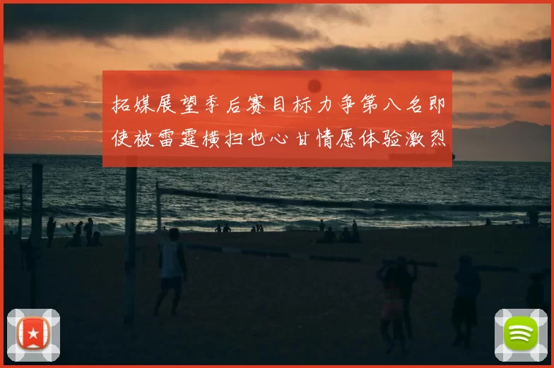 拓媒展望季后赛目标力争第八名即使被雷霆横扫也心甘情愿体验激烈竞争