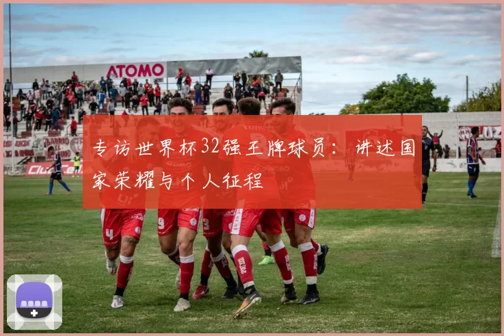 专访世界杯32强王牌球员:讲述国家荣耀与个人征程
