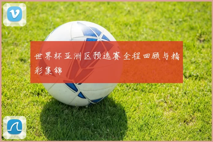 世界杯亚洲区预选赛全程回顾与精彩集锦