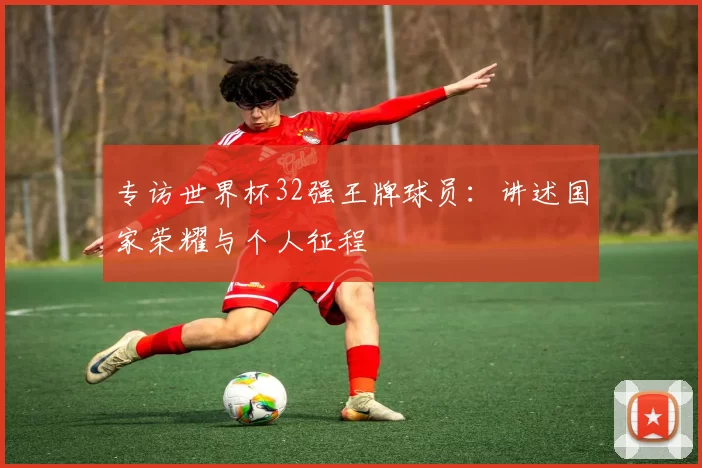 专访世界杯32强王牌球员：讲述国家荣耀与个人征程