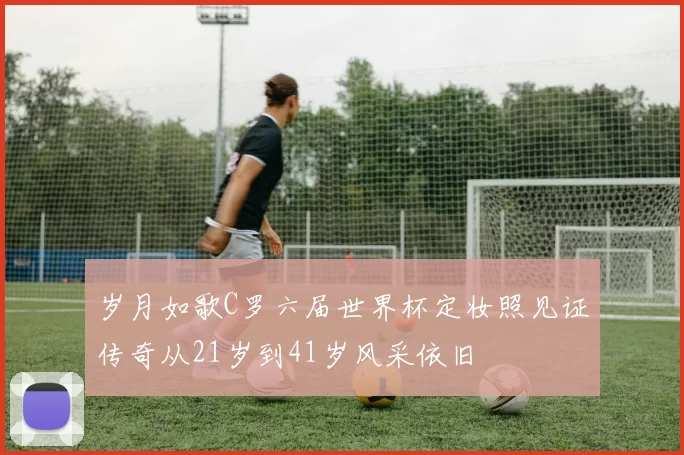岁月如歌C罗六届世界杯定妆照见证传奇从21岁到41岁风采依旧