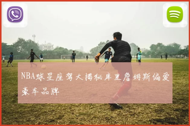 NBA球星座驾大揭秘库里詹姆斯偏爱豪车品牌