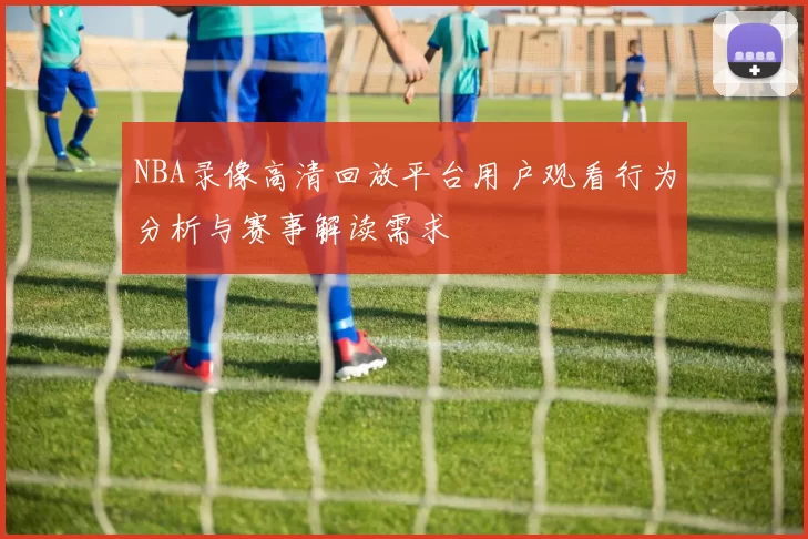 NBA录像高清回放平台用户观看行为分析与赛事解读需求