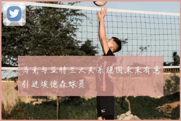 马竞与亚特兰大关系稳固未来有意引进埃德森球员