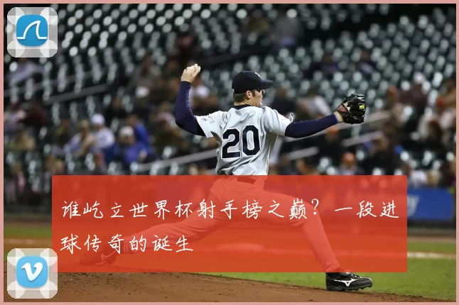 谁屹立世界杯射手榜之巅?一段进球传奇的诞生
