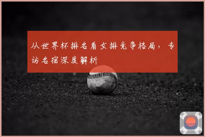 从世界杯排名看女排竞争格局,专访名宿深度解析