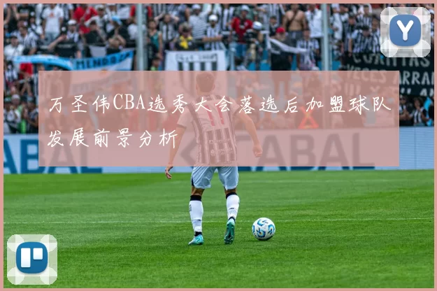 万圣伟CBA选秀大会落选后加盟球队发展前景分析