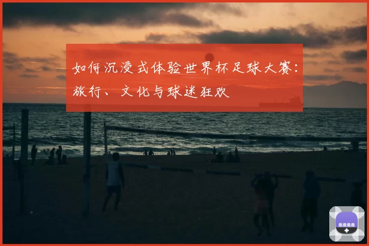 如何沉浸式体验世界杯足球大赛:旅行、文化与球迷狂欢