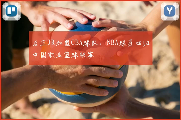 后卫JR加盟CBA球队,NBA球员回归中国职业篮球联赛