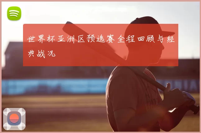 世界杯亚洲区预选赛全程回顾与经典战况