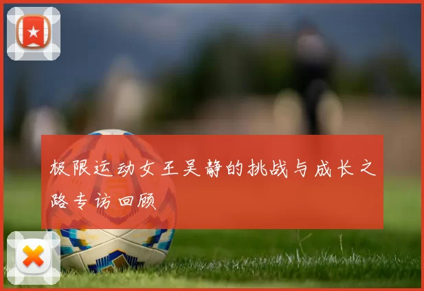 极限运动女王吴静的挑战与成长之路专访回顾