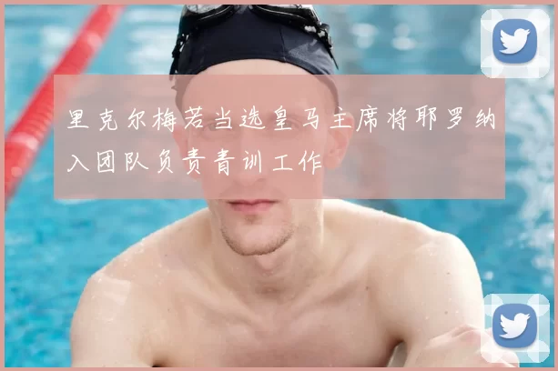 里克尔梅若当选皇马主席将耶罗纳入团队负责青训工作
