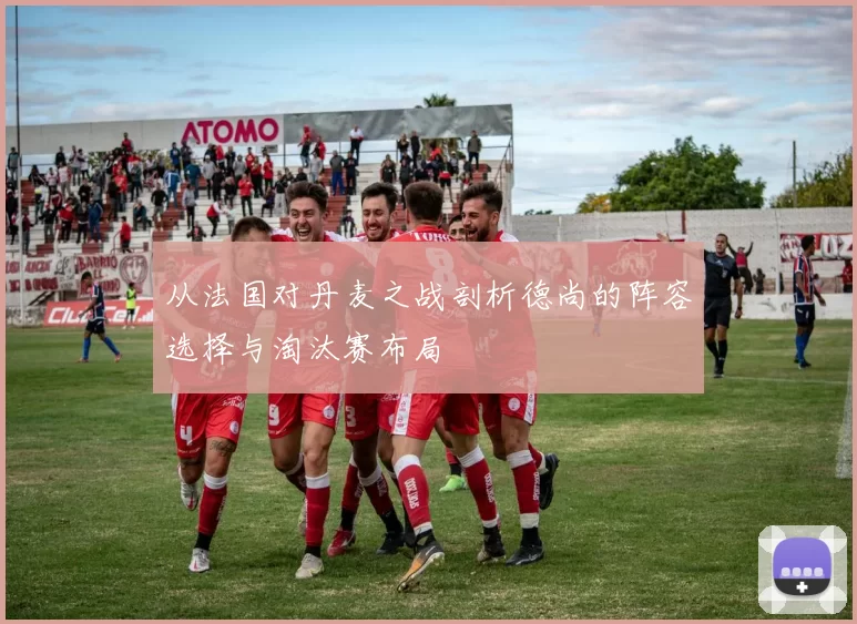 从法国对丹麦之战剖析德尚的阵容选择与淘汰赛布局
