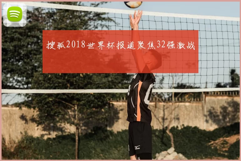 搜狐2018世界杯报道聚焦32强激战