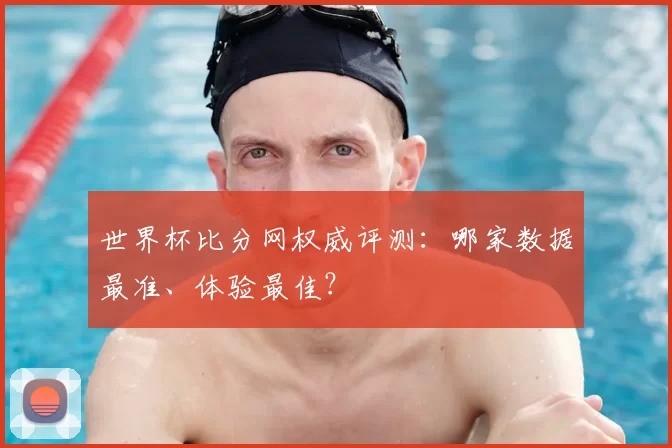 世界杯比分网权威评测：哪家数据最准、体验最佳？