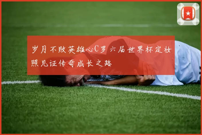 岁月不败英雄心C罗六届世界杯定妆照见证传奇成长之路