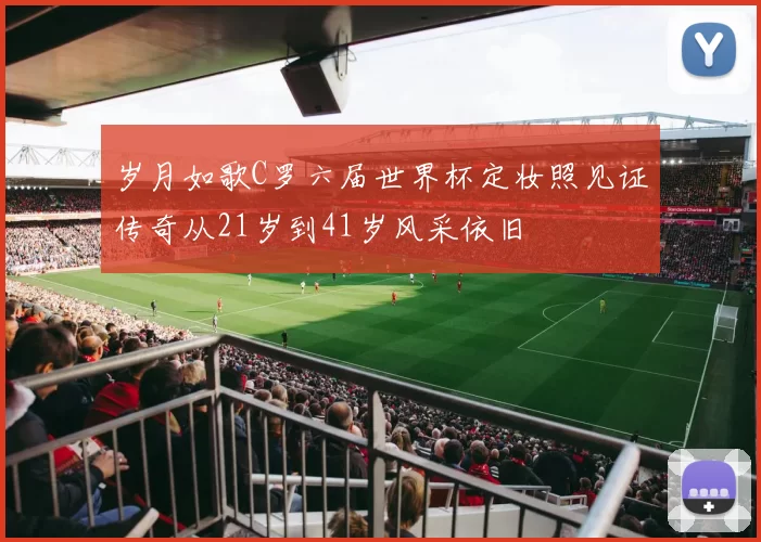 岁月如歌C罗六届世界杯定妆照见证传奇从21岁到41岁风采依旧