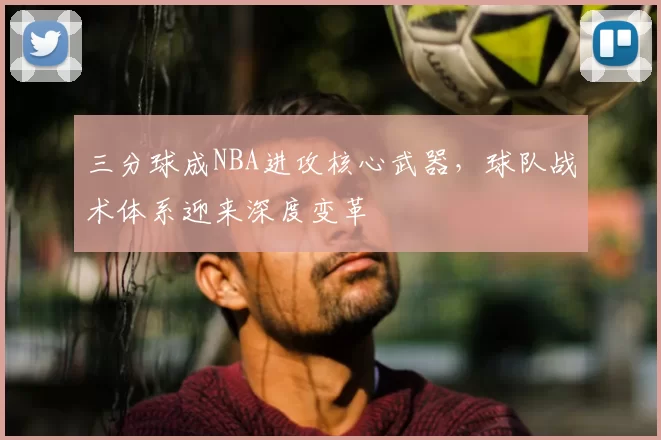 三分球成NBA进攻核心武器，球队战术体系迎来深度变革