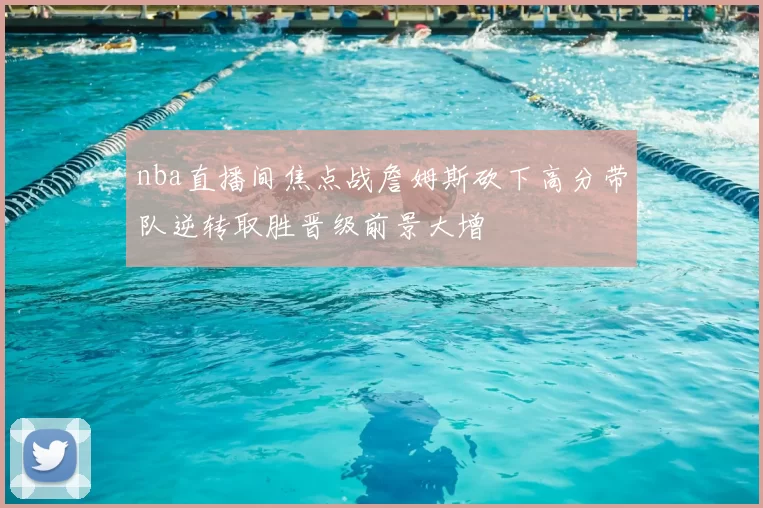 nba直播间焦点战詹姆斯砍下高分带队逆转取胜晋级前景大增