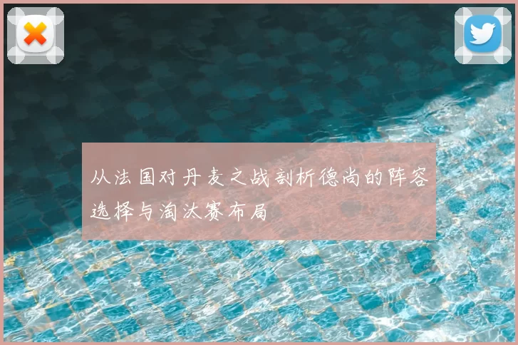 从法国对丹麦之战剖析德尚的阵容选择与淘汰赛布局