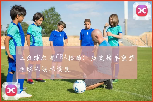 三分球改变CBA格局:历史榜单重塑与球队战术演变