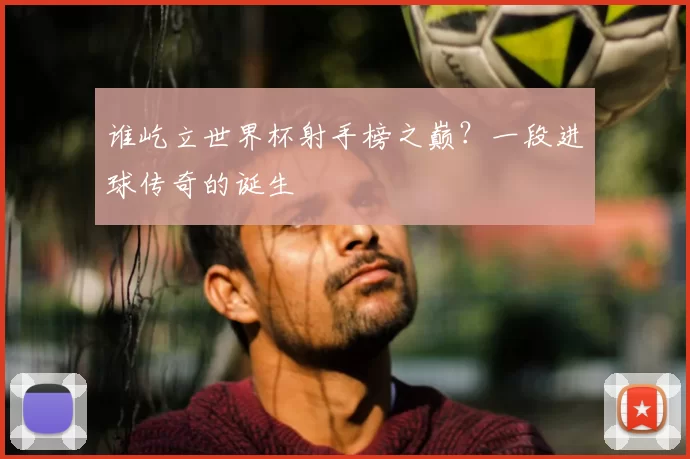 谁屹立世界杯射手榜之巅？一段进球传奇的诞生