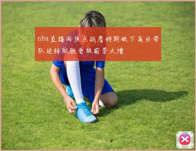 nba直播间焦点战詹姆斯砍下高分带队逆转取胜晋级前景大增