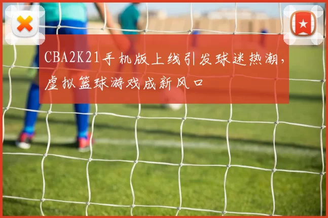 CBA2K21手机版上线引发球迷热潮，虚拟篮球游戏成新风口