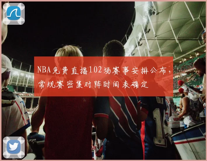 NBA免费直播102场赛事安排公布，常规赛密集对阵时间表确定