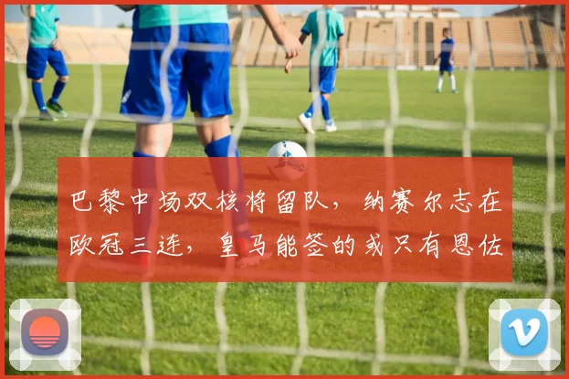 巴黎中场双核将留队，纳赛尔志在欧冠三连，皇马能签的或只有恩佐