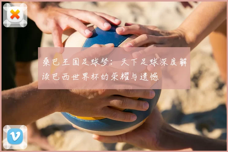 桑巴王国足球梦：天下足球深度解读巴西世界杯的荣耀与遗憾