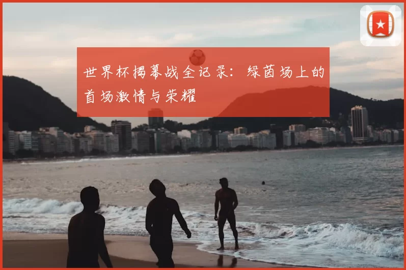 世界杯揭幕战全记录:绿茵场上的首场激情与荣耀
