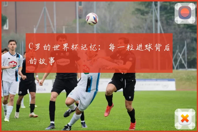 C罗的世界杯记忆:每一粒进球背后的故事