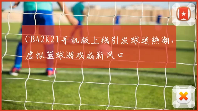 CBA2K21手机版上线引发球迷热潮，虚拟篮球游戏成新风口