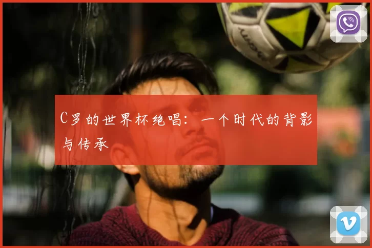 C罗的世界杯绝唱：一个时代的背影与传承