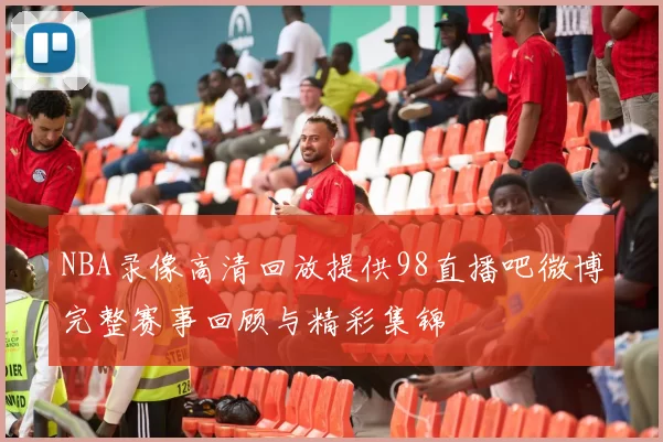 NBA录像高清回放提供98直播吧微博完整赛事回顾与精彩集锦