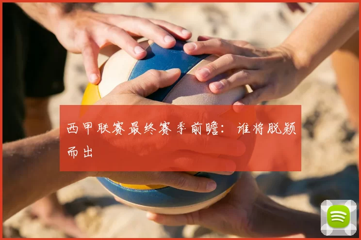 西甲联赛最终赛季前瞻:谁将脱颖而出