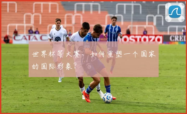世界杯等大赛，如何重塑一个国家的国际形象？