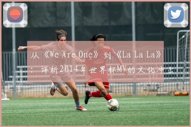 从《We Are One》到《La La La》：评析2014年世界杯MV的文化冲击