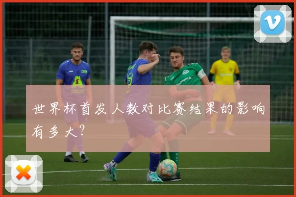 世界杯首发人数对比赛结果的影响有多大?