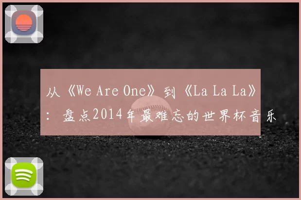 从《We Are One》到《La La La》:盘点2014年最难忘的世界杯音乐视频