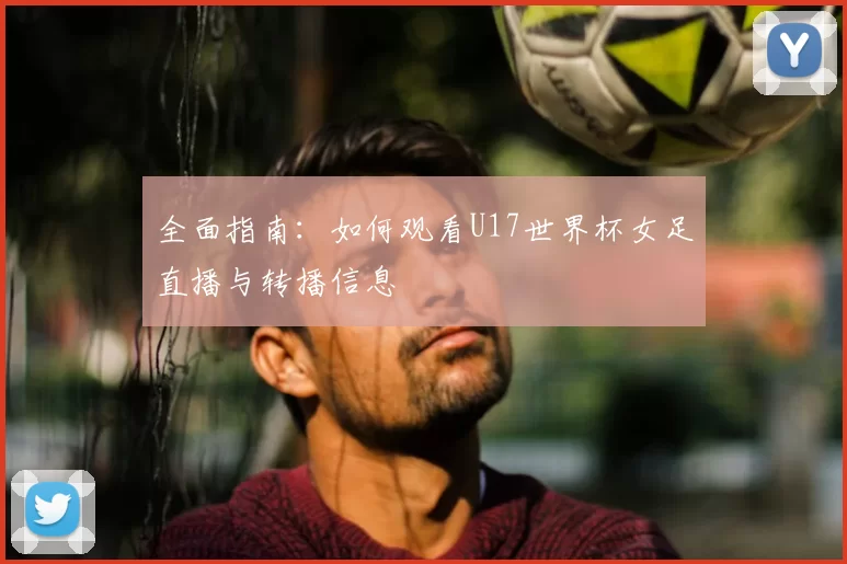 全面指南:如何观看U17世界杯女足直播与转播信息