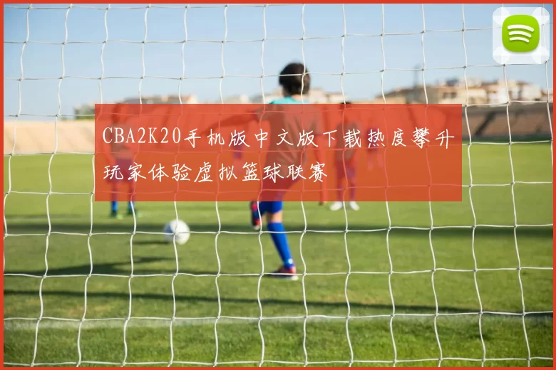 CBA2K20手机版中文版下载热度攀升玩家体验虚拟篮球联赛